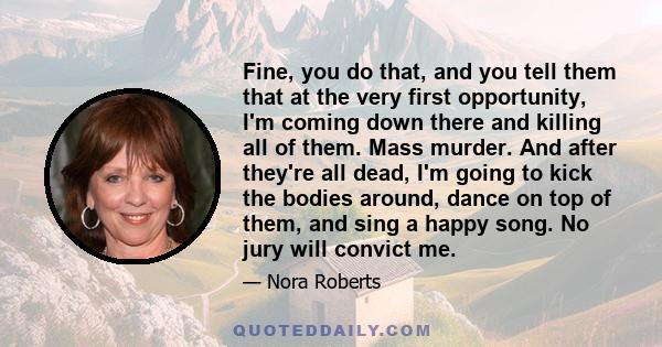 Fine, you do that, and you tell them that at the very first opportunity, I'm coming down there and killing all of them. Mass murder. And after they're all dead, I'm going to kick the bodies around, dance on top of them, 