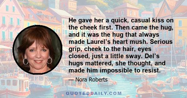 He gave her a quick, casual kiss on the cheek first. Then came the hug, and it was the hug that always made Laurel’s heart mush. Serious grip, cheek to the hair, eyes closed, just a little sway. Del’s hugs mattered, she 