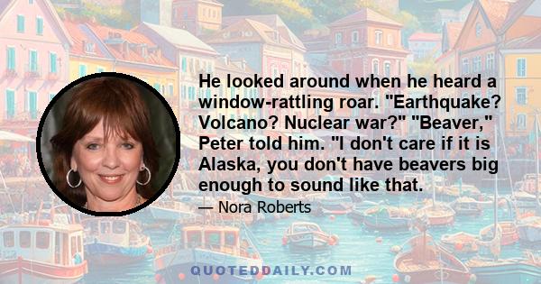 He looked around when he heard a window-rattling roar. Earthquake? Volcano? Nuclear war? Beaver, Peter told him. I don't care if it is Alaska, you don't have beavers big enough to sound like that.