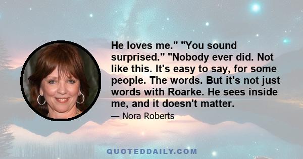 He loves me. You sound surprised. Nobody ever did. Not like this. It's easy to say, for some people. The words. But it's not just words with Roarke. He sees inside me, and it doesn't matter.