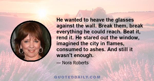 He wanted to heave the glasses against the wall. Break them, break everything he could reach. Beat it, rend it. He stared out the window, imagined the city in flames, consumed to ashes. And still it wasn't enough.