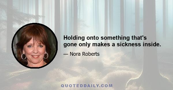 Holding onto something that's gone only makes a sickness inside.