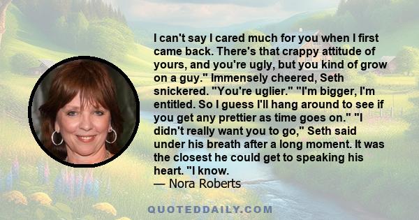 I can't say I cared much for you when I first came back. There's that crappy attitude of yours, and you're ugly, but you kind of grow on a guy. Immensely cheered, Seth snickered. You're uglier. I'm bigger, I'm entitled. 