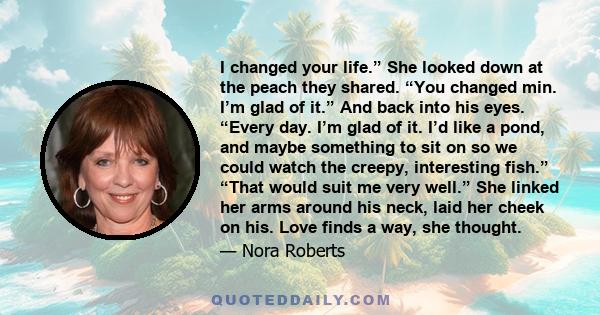 I changed your life.” She looked down at the peach they shared. “You changed min. I’m glad of it.” And back into his eyes. “Every day. I’m glad of it. I’d like a pond, and maybe something to sit on so we could watch the 