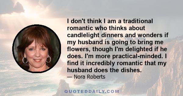 I don't think I am a traditional romantic who thinks about candlelight dinners and wonders if my husband is going to bring me flowers, though I'm delighted if he does. I'm more practical-minded. I find it incredibly