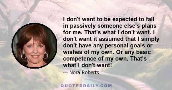 I don't want to be expected to fall in passively someone else's plans for me. That's what I don't want. I don't want it assumed that I simply don't have any personal goals or wishes of my own. Or any basic competence of 