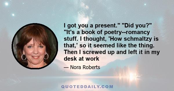 I got you a present. Did you? It's a book of poetry--romancy stuff. I thought, 'How schmaltzy is that,' so it seemed like the thing. Then I screwed up and left it in my desk at work