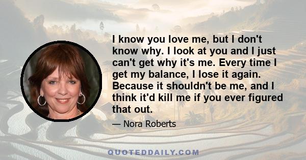 I know you love me, but I don't know why. I look at you and I just can't get why it's me. Every time I get my balance, I lose it again. Because it shouldn't be me, and I think it'd kill me if you ever figured that out.