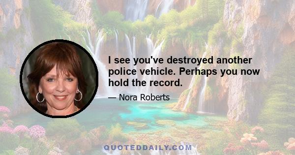 I see you've destroyed another police vehicle. Perhaps you now hold the record.