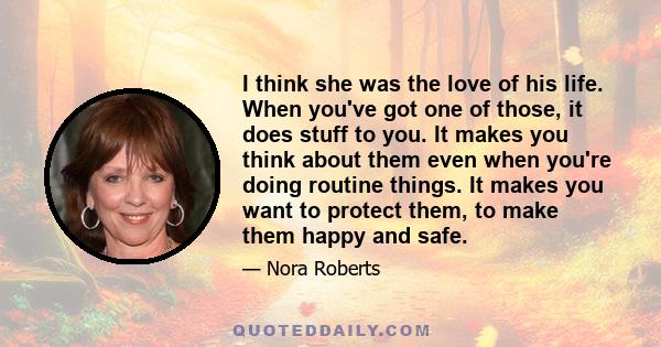 I think she was the love of his life. When you've got one of those, it does stuff to you. It makes you think about them even when you're doing routine things. It makes you want to protect them, to make them happy and