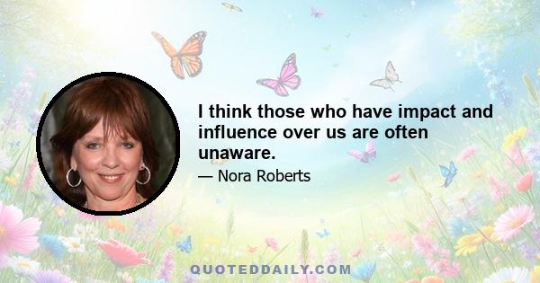 I think those who have impact and influence over us are often unaware.