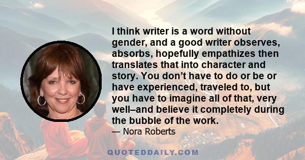 I think writer is a word without gender, and a good writer observes, absorbs, hopefully empathizes then translates that into character and story. You don’t have to do or be or have experienced, traveled to, but you have 