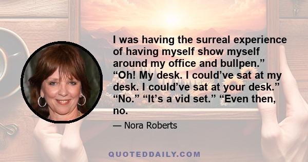 I was having the surreal experience of having myself show myself around my office and bullpen.” “Oh! My desk. I could’ve sat at my desk. I could’ve sat at your desk.” “No.” “It’s a vid set.” “Even then, no.