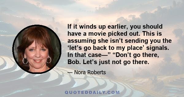 If it winds up earlier, you should have a movie picked out. This is assuming she isn’t sending you the ‘let’s go back to my place’ signals. In that case—” “Don’t go there, Bob. Let’s just not go there.