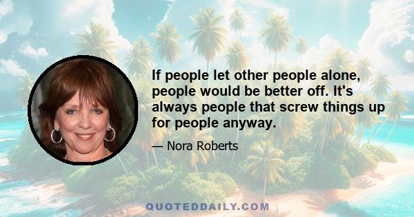 If people let other people alone, people would be better off. It's always people that screw things up for people anyway.