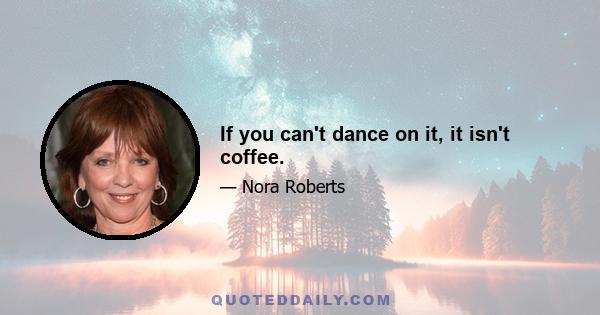 If you can't dance on it, it isn't coffee.