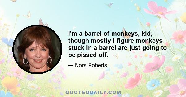 I'm a barrel of monkeys, kid, though mostly I figure monkeys stuck in a barrel are just going to be pissed off.