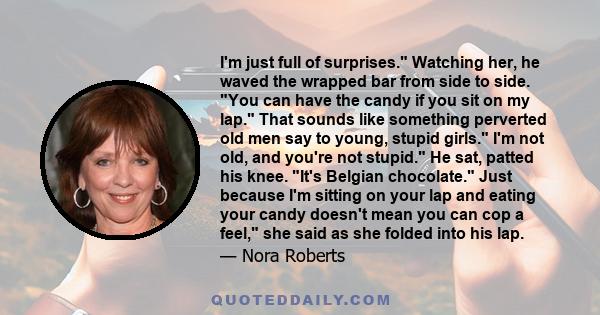 I'm just full of surprises. Watching her, he waved the wrapped bar from side to side. You can have the candy if you sit on my lap. That sounds like something perverted old men say to young, stupid girls. I'm not old,