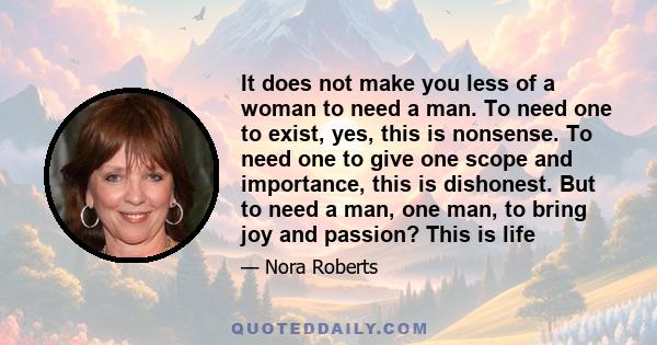 It does not make you less of a woman to need a man. To need one to exist, yes, this is nonsense. To need one to give one scope and importance, this is dishonest. But to need a man, one man, to bring joy and passion?