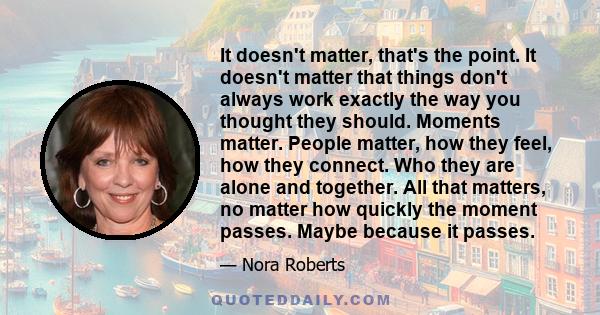 It doesn't matter, that's the point. It doesn't matter that things don't always work exactly the way you thought they should. Moments matter. People matter, how they feel, how they connect. Who they are alone and