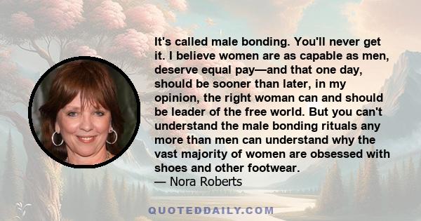 It's called male bonding. You'll never get it. I believe women are as capable as men, deserve equal pay—and that one day, should be sooner than later, in my opinion, the right woman can and should be leader of the free