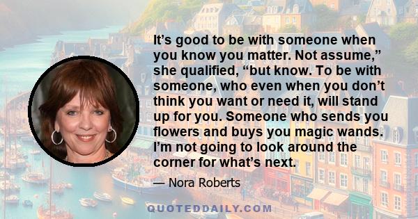 It’s good to be with someone when you know you matter. Not assume,” she qualified, “but know. To be with someone, who even when you don’t think you want or need it, will stand up for you. Someone who sends you flowers