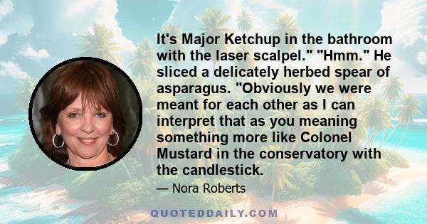 It's Major Ketchup in the bathroom with the laser scalpel. Hmm. He sliced a delicately herbed spear of asparagus. Obviously we were meant for each other as I can interpret that as you meaning something more like Colonel 