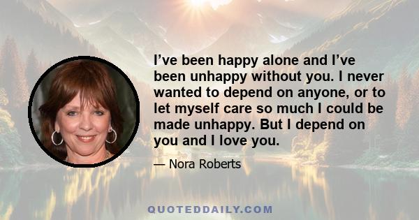 I’ve been happy alone and I’ve been unhappy without you. I never wanted to depend on anyone, or to let myself care so much I could be made unhappy. But I depend on you and I love you.