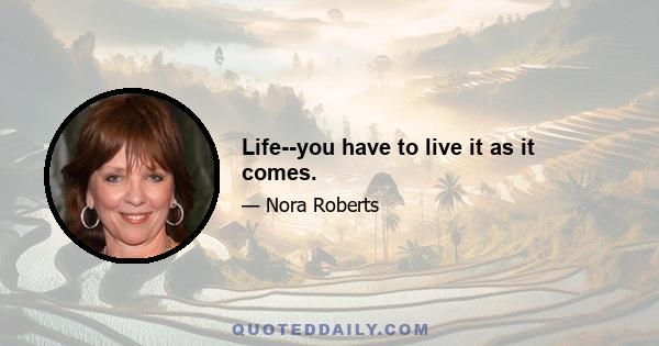 Life--you have to live it as it comes.