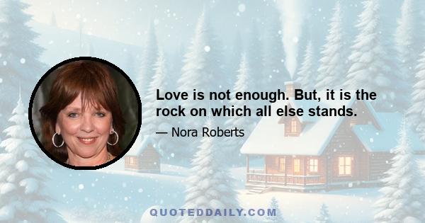 Love is not enough. But, it is the rock on which all else stands.