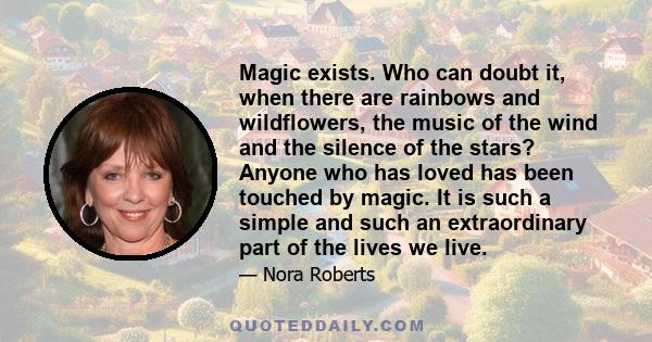 Magic exists. Who can doubt it, when there are rainbows and wildflowers, the music of the wind and the silence of the stars? Anyone who has loved has been touched by magic. It is such a simple and such an extraordinary