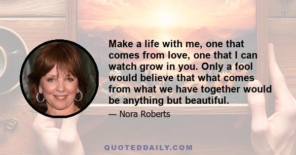 Make a life with me, one that comes from love, one that I can watch grow in you. Only a fool would believe that what comes from what we have together would be anything but beautiful.