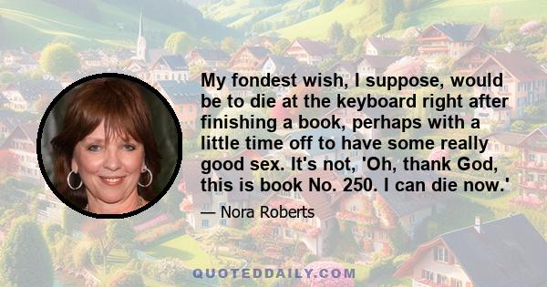 My fondest wish, I suppose, would be to die at the keyboard right after finishing a book, perhaps with a little time off to have some really good sex. It's not, 'Oh, thank God, this is book No. 250. I can die now.'