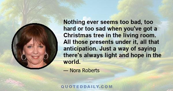 Nothing ever seems too bad, too hard or too sad when you've got a Christmas tree in the living room. All those presents under it, all that anticipation. Just a way of saying there's always light and hope in the world.