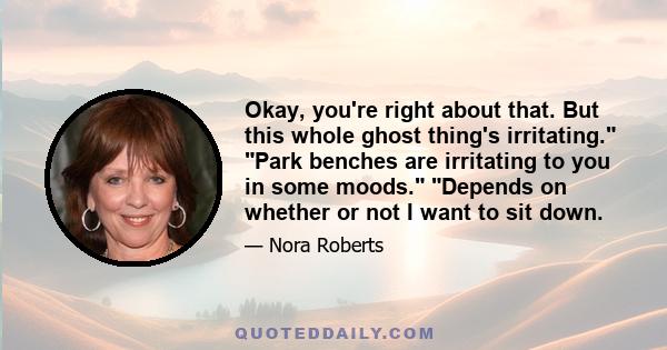 Okay, you're right about that. But this whole ghost thing's irritating. Park benches are irritating to you in some moods. Depends on whether or not I want to sit down.