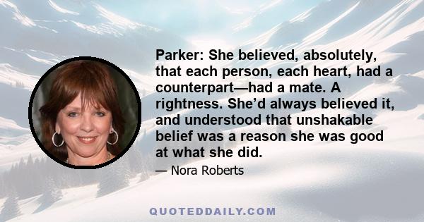 Parker: She believed, absolutely, that each person, each heart, had a counterpart—had a mate. A rightness. She’d always believed it, and understood that unshakable belief was a reason she was good at what she did.