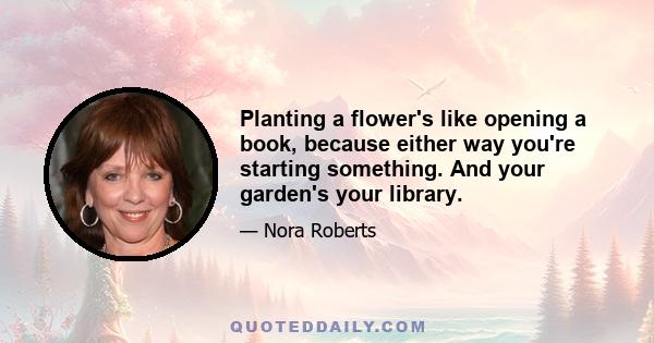 Planting a flower's like opening a book, because either way you're starting something. And your garden's your library.