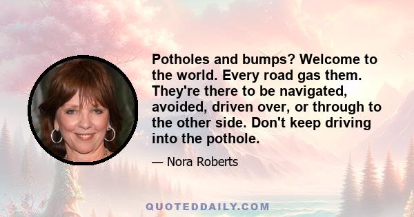 Potholes and bumps? Welcome to the world. Every road gas them. They're there to be navigated, avoided, driven over, or through to the other side. Don't keep driving into the pothole.