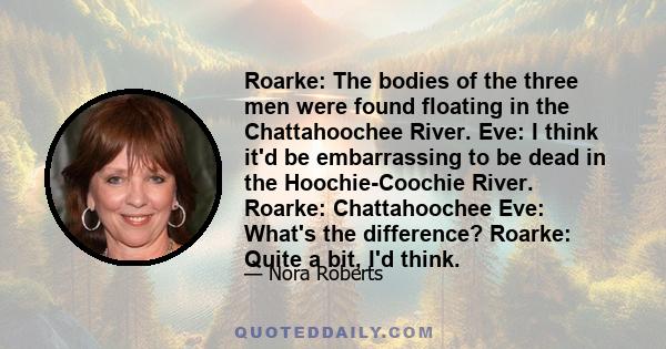 Roarke: The bodies of the three men were found floating in the Chattahoochee River. Eve: I think it'd be embarrassing to be dead in the Hoochie-Coochie River. Roarke: Chattahoochee Eve: What's the difference? Roarke: