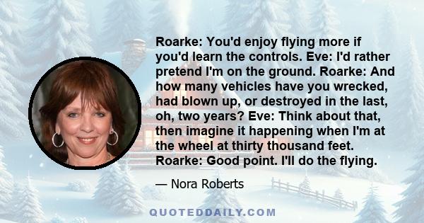 Roarke: You'd enjoy flying more if you'd learn the controls. Eve: I'd rather pretend I'm on the ground. Roarke: And how many vehicles have you wrecked, had blown up, or destroyed in the last, oh, two years? Eve: Think