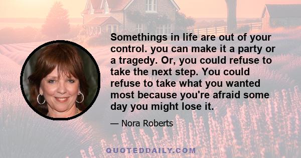 Somethings in life are out of your control. you can make it a party or a tragedy. Or, you could refuse to take the next step. You could refuse to take what you wanted most because you're afraid some day you might lose