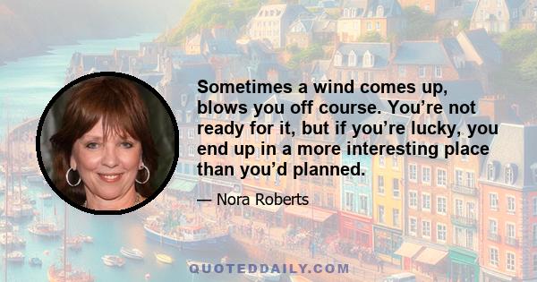 Sometimes a wind comes up, blows you off course. You’re not ready for it, but if you’re lucky, you end up in a more interesting place than you’d planned.