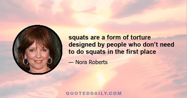 squats are a form of torture designed by people who don’t need to do squats in the first place