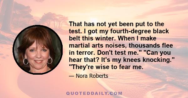 That has not yet been put to the test. I got my fourth-degree black belt this winter. When I make martial arts noises, thousands flee in terror. Don't test me. Can you hear that? It's my knees knocking. They're wise to