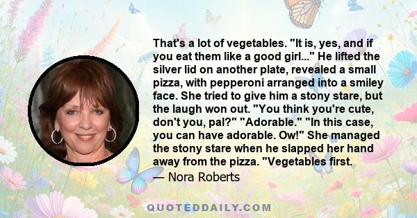 That's a lot of vegetables. It is, yes, and if you eat them like a good girl... He lifted the silver lid on another plate, revealed a small pizza, with pepperoni arranged into a smiley face. She tried to give him a