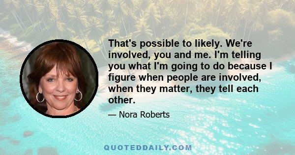 That's possible to likely. We're involved, you and me. I'm telling you what I'm going to do because I figure when people are involved, when they matter, they tell each other.