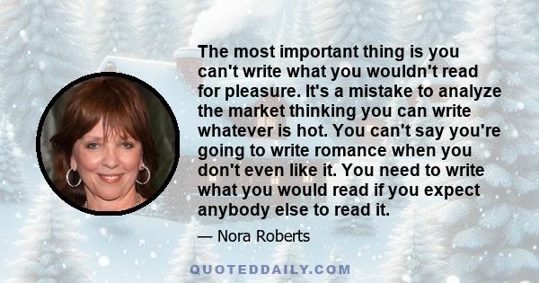 The most important thing is you can't write what you wouldn't read for pleasure. It's a mistake to analyze the market thinking you can write whatever is hot. You can't say you're going to write romance when you don't