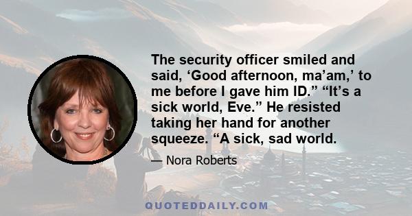 The security officer smiled and said, ‘Good afternoon, ma’am,’ to me before I gave him ID.” “It’s a sick world, Eve.” He resisted taking her hand for another squeeze. “A sick, sad world.