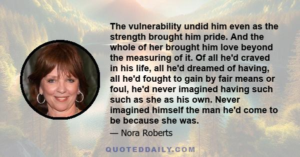 The vulnerability undid him even as the strength brought him pride. And the whole of her brought him love beyond the measuring of it. Of all he'd craved in his life, all he'd dreamed of having, all he'd fought to gain