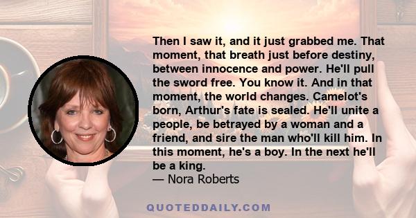 Then I saw it, and it just grabbed me. That moment, that breath just before destiny, between innocence and power. He'll pull the sword free. You know it. And in that moment, the world changes. Camelot's born, Arthur's